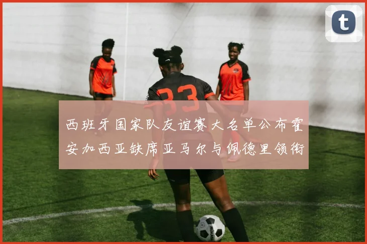 西班牙国家队友谊赛大名单公布霍安加西亚缺席亚马尔与佩德里领衔出战