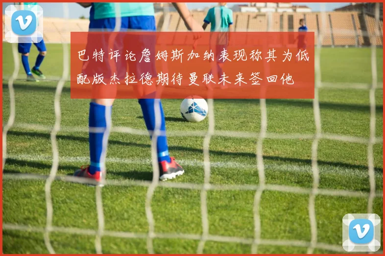 巴特评论詹姆斯加纳表现称其为低配版杰拉德期待曼联未来签回他