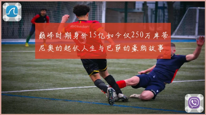 巅峰时期身价15亿如今仅250万库蒂尼奥的起伏人生与巴萨的豪购故事