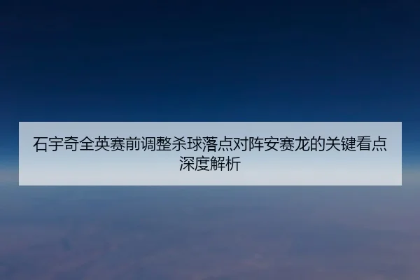 石宇奇全英赛前调整杀球落点对阵安赛龙的关键看点深度解析
